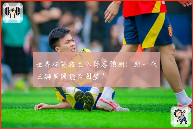 世界杯英格兰队阵容预测:新一代三狮军团能否圆梦?