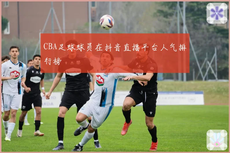 CBA足球球员在抖音直播平台人气排行榜