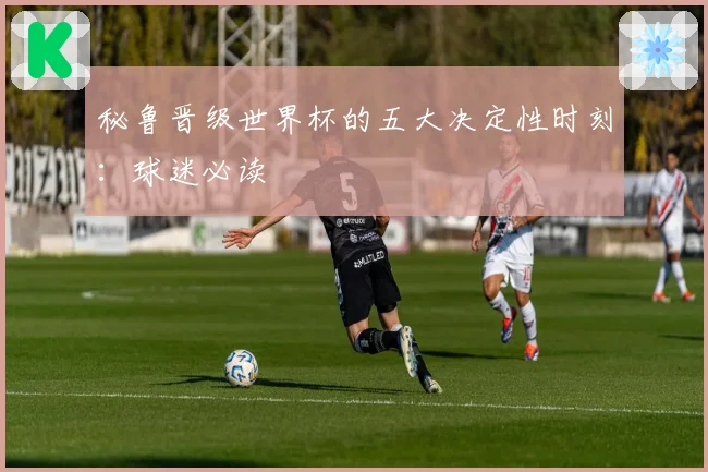 秘鲁晋级世界杯的五大决定性时刻：球迷必读
