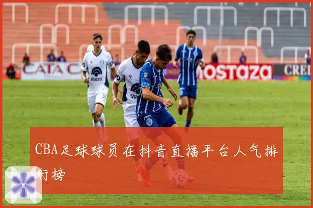 CBA足球球员在抖音直播平台人气排行榜