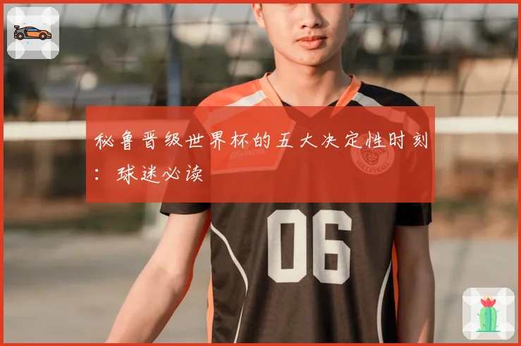 秘鲁晋级世界杯的五大决定性时刻：球迷必读