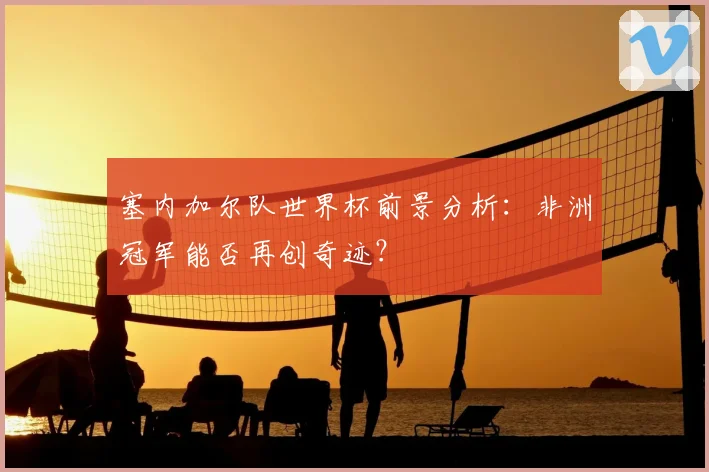 塞内加尔队世界杯前景分析:非洲冠军能否再创奇迹?