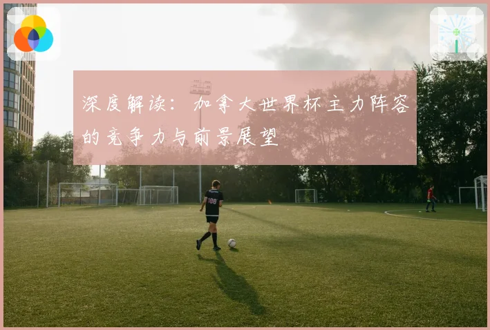 深度解读：加拿大世界杯主力阵容的竞争力与前景展望