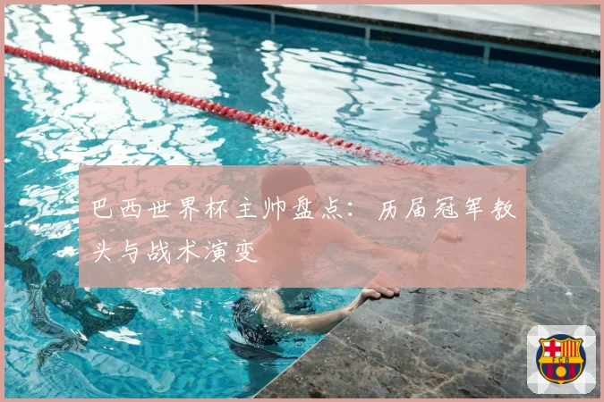 巴西世界杯主帅盘点:历届冠军教头与战术演变